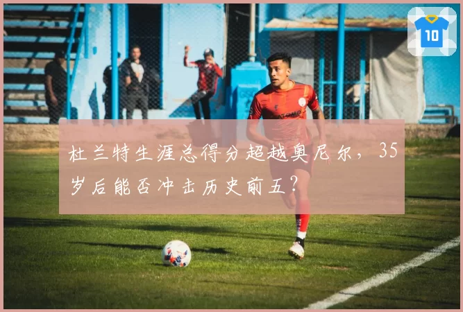 杜兰特生涯总得分超越奥尼尔,35岁后能否冲击历史前五?