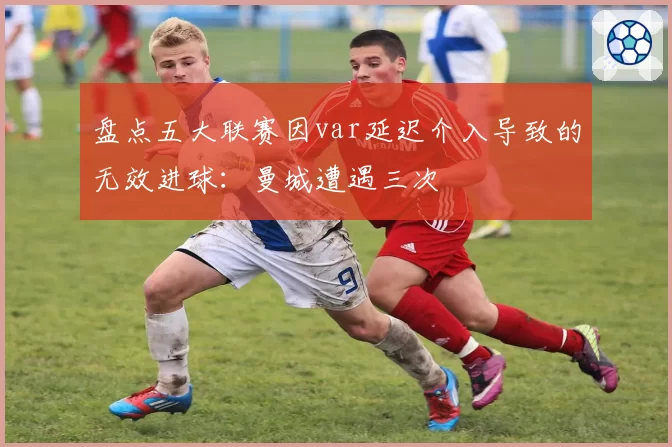 盘点五大联赛因var延迟介入导致的无效进球：曼城遭遇三次