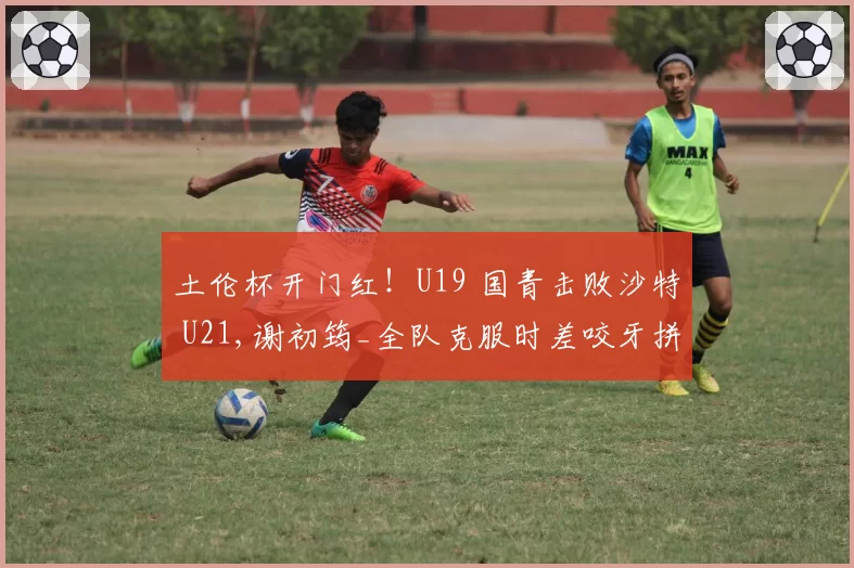土伦杯开门红！U19 国青击败沙特 U21,谢初筠_全队克服时差咬牙拼
