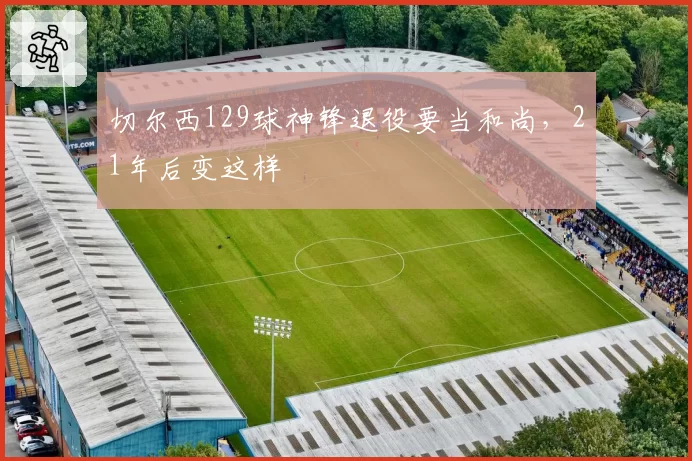 切尔西129球神锋退役要当和尚，21年后变这样