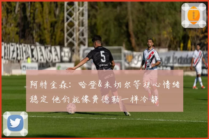 阿特金森：哈登&米切尔等核心情绪稳定 他们就像费德勒一样冷静