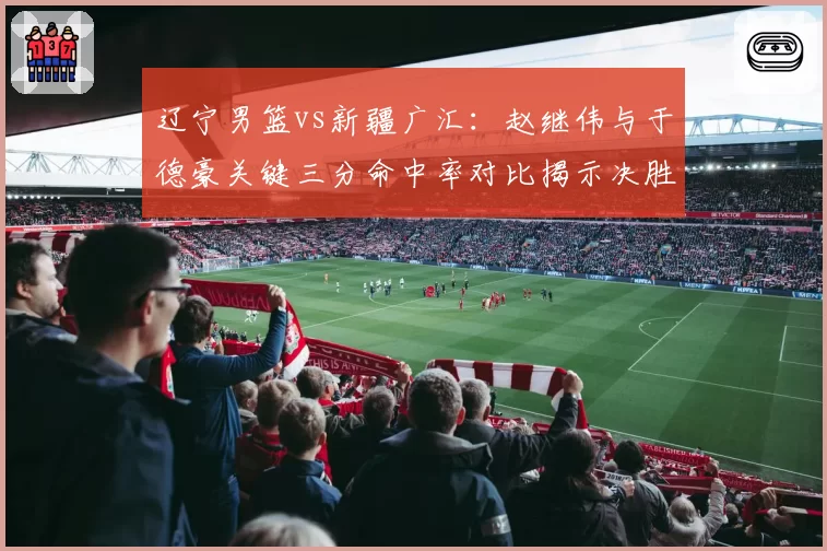 辽宁男篮vs新疆广汇：赵继伟与于德豪关键三分命中率对比揭示决胜密码