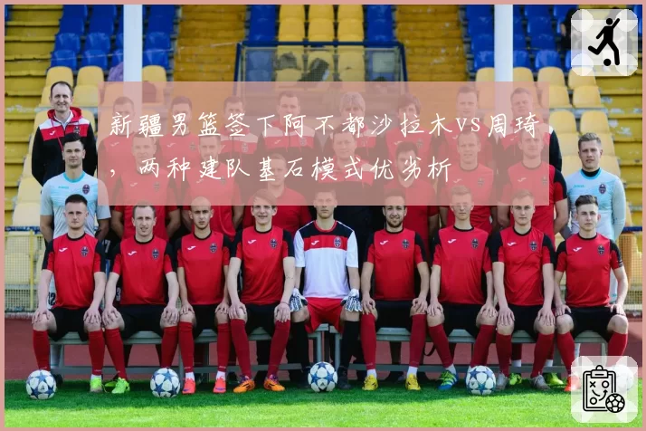 新疆男篮签下阿不都沙拉木vs周琦，两种建队基石模式优劣析