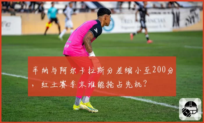 辛纳与阿尔卡拉斯分差缩小至200分，红土赛季末谁能抢占先机？
