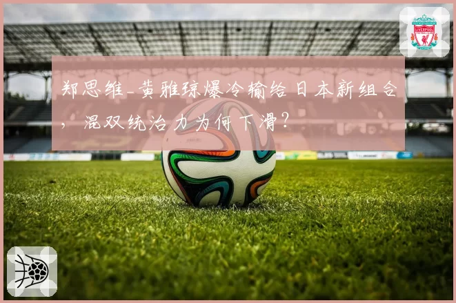 郑思维_黄雅琼爆冷输给日本新组合,混双统治力为何下滑?