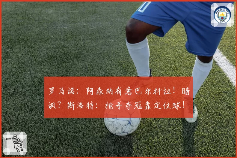 罗马诺：阿森纳有意巴尔科拉！暗讽？斯洛特：枪手夺冠靠定位球！