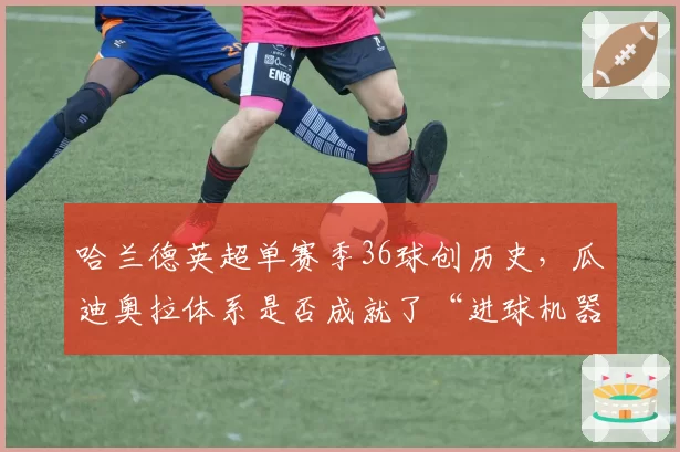 哈兰德英超单赛季36球创历史,瓜迪奥拉体系是否成就了“进球机器”?
