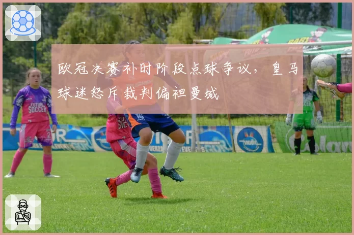 欧冠决赛补时阶段点球争议,皇马球迷怒斥裁判偏袒曼城