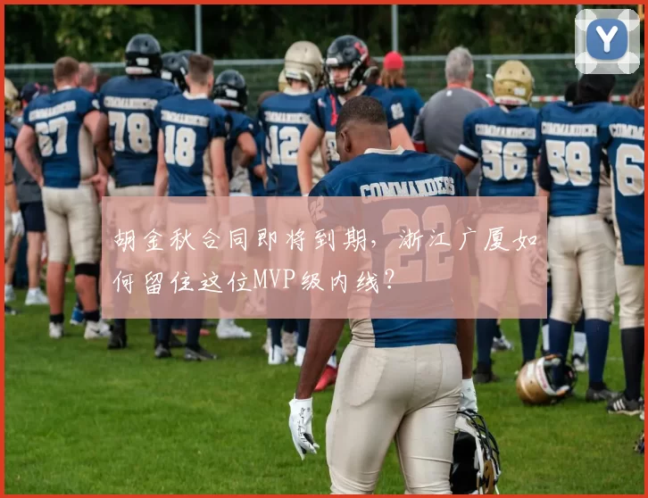 胡金秋合同即将到期，浙江广厦如何留住这位MVP级内线？