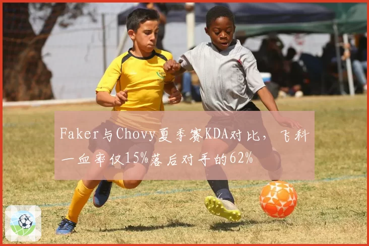 Faker与Chovy夏季赛KDA对比，飞科一血率仅15%落后对手的62%
