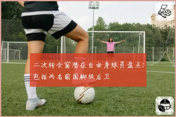 二次转会窗潜在自由身球员盘点：包括两名前国脚级后卫