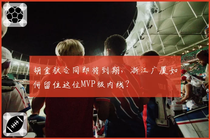 胡金秋合同即将到期,浙江广厦如何留住这位MVP级内线?