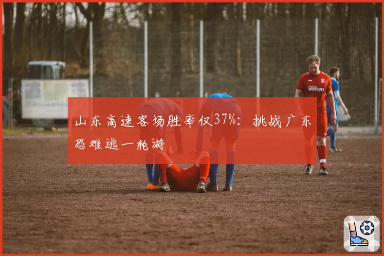 山东高速客场胜率仅37%:挑战广东恐难逃一轮游