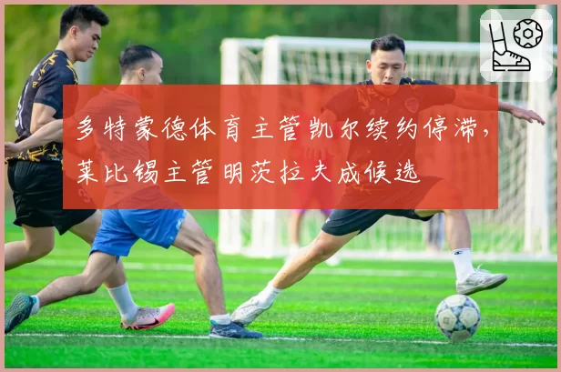 多特蒙德体育主管凯尔续约停滞,莱比锡主管明茨拉夫成候选