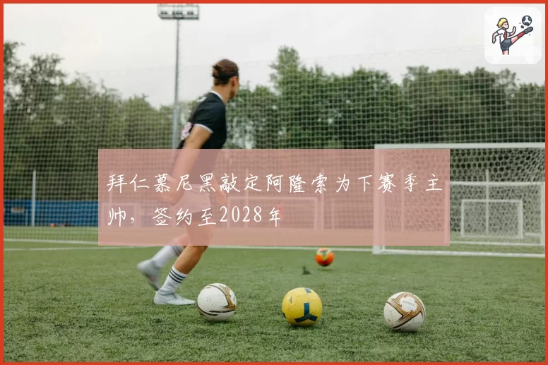 拜仁慕尼黑敲定阿隆索为下赛季主帅，签约至2028年