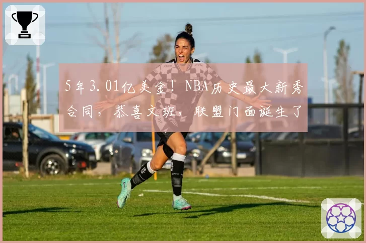 5年3.01亿美金!NBA历史最大新秀合同,恭喜文班,联盟门面诞生了