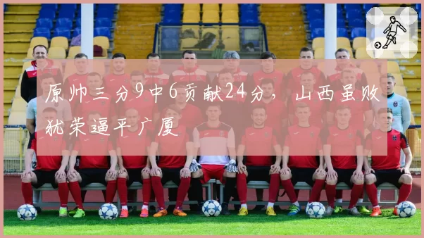 原帅三分9中6贡献24分,山西虽败犹荣逼平广厦