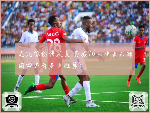 恩比德伤情反复 费城76人冲击东部前四还有多少胜算？