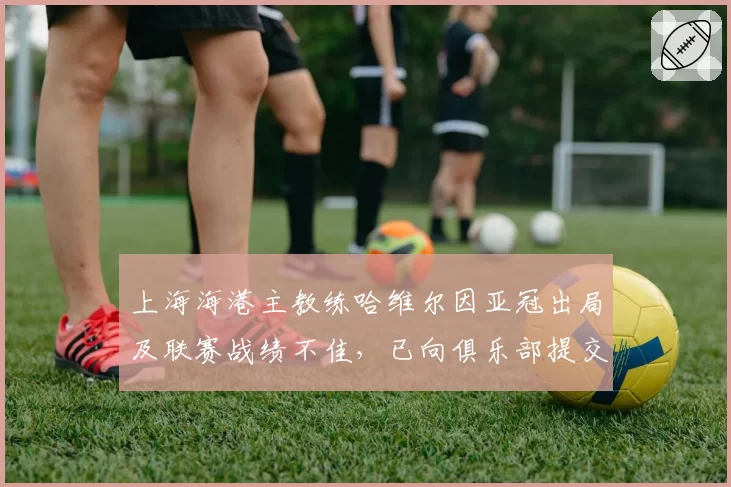 上海海港主教练哈维尔因亚冠出局及联赛战绩不佳，已向俱乐部提交辞呈