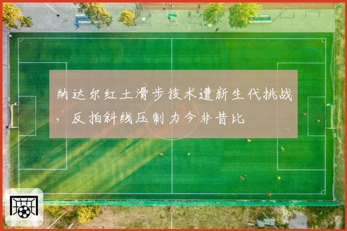 纳达尔红土滑步技术遭新生代挑战,反拍斜线压制力今非昔比