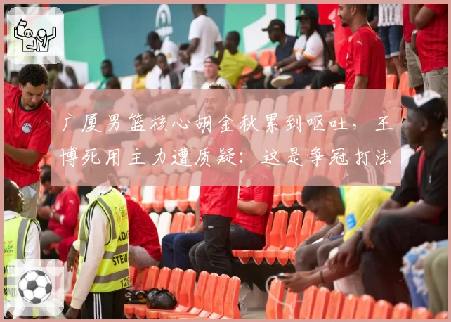 广厦男篮核心胡金秋累到呕吐，王博死用主力遭质疑：这是争冠打法？