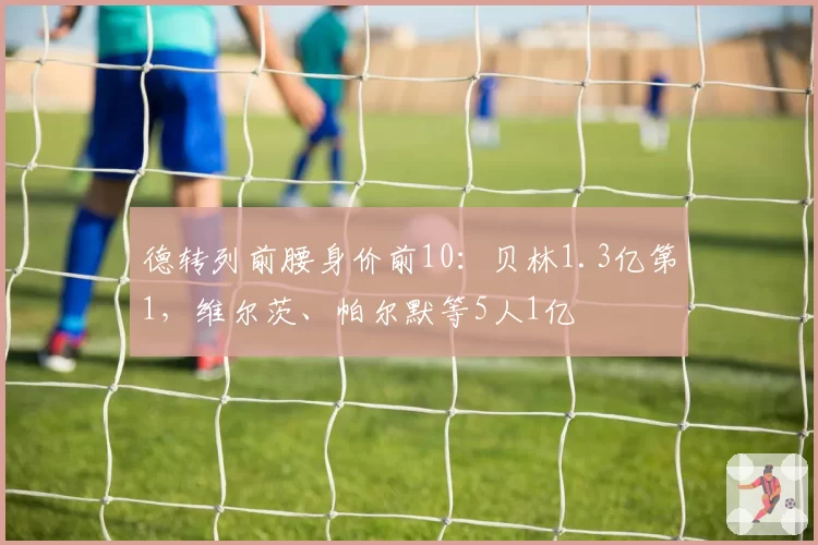 德转列前腰身价前10:贝林1.3亿第1,维尔茨、帕尔默等5人1亿