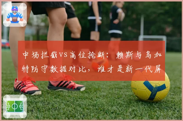 中场拦截vs高位抢断：赖斯与乌加特防守数据对比，谁才是新一代屏障？