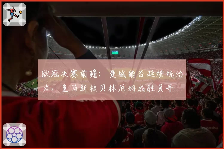 欧冠决赛前瞻:曼城能否延续统治力,皇马新核贝林厄姆成胜负手