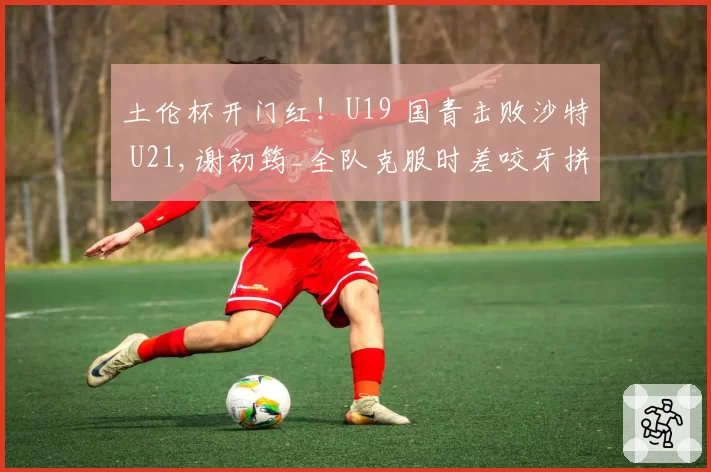 土伦杯开门红！U19 国青击败沙特 U21,谢初筠_全队克服时差咬牙拼