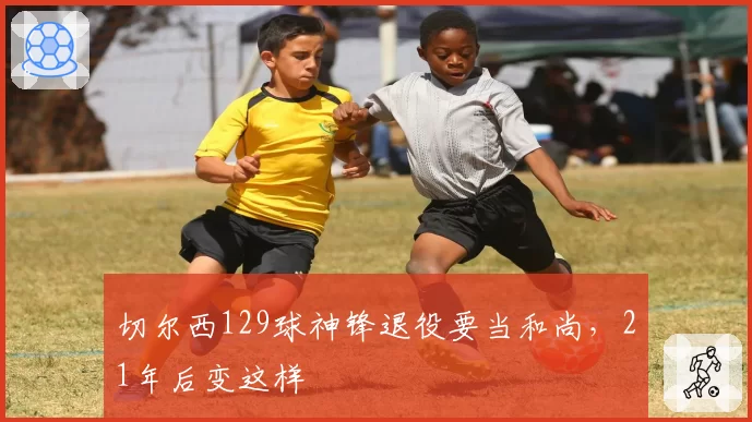切尔西129球神锋退役要当和尚，21年后变这样