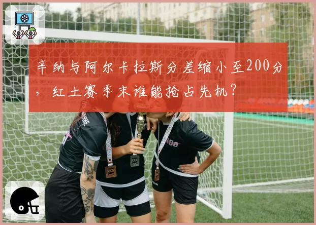 辛纳与阿尔卡拉斯分差缩小至200分，红土赛季末谁能抢占先机？