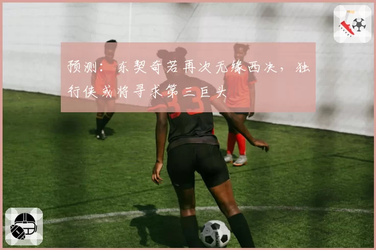 预测：东契奇若再次无缘西决，独行侠或将寻求第三巨头