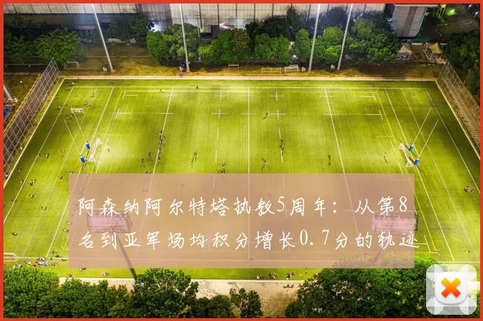 阿森纳阿尔特塔执教5周年:从第8名到亚军场均积分增长0.7分的轨迹