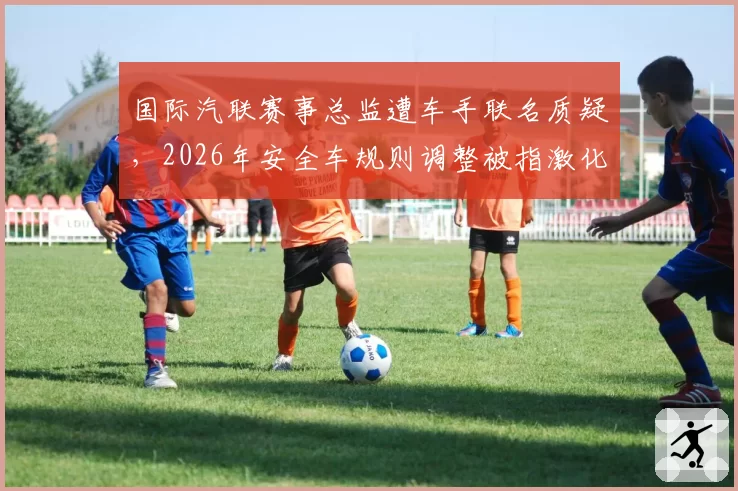 国际汽联赛事总监遭车手联名质疑，2026年安全车规则调整被指激化对抗